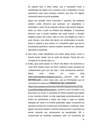 19
de cabelos lisos e olhos claros, que é necessário haver a
identificação de negros com a escola e com a sociedade a fim de
repararmos todo esse processo histórico que lhes foi negado
colocando todos em pé de igualdade.
Agora sua questão sobre macumba e capoeira. Na realidade
existem cultos africanos que precisam ser respeitados e
valorizados a partir de seu aspecto cultural e até mesmo religioso,
tendo um olhar a partir da História das Religiões. É importante
dizermos que a escola brasileira não pode ensinar e divulgar
religiões porque ela é laica, cada um tem sua religião (ou não) e
suas crenças, mas estas não devem ser conclamadas na escola.
Sobre a copeira é uma dança, e é importante saber que ela foi
considerada patrimônio cultural brasileiro devendo ser valorizada,
apreciada e respeitada.
Que ótimo vocês trabalharem com todos esses temas. Como a
escola mudou desde que eu parei de estudar. Fiquei até com
vontade de vir estudar aqui!, rs...
Então, para você estudar no CIEJA Vila Maria/ Vila Guilherme é
muito fácil. Desde março de 2015 mudamos nosso processo de
cadastramento para que ele seja o mais transparente possível.
Basta você entrar em nosso blog
(http://ciejavilasabrina.blogspot.com.br/), procurar pela aba
MATRÍCULAS e clicar nessa aba. Leia as informações que se
encontram lá e clique em PREENCHA SEU CADASTRO.
(https://docs.google.com/forms/d/1S6vwfP319ajz3ChdnDumPYZv
Cusd22iWwh89pfaJPEI/viewform), preencha esse formulário e ao
final clique em enviar. A secretaria do CIEJA receberá seus dados
e sua inscrição entrará na lista organizada automaticamente por
ordem de recebimento e assim que surgir a vaga no módulo
desejado por você e no horário pretendido, algum funcionário da
secretaria entrará em contato para você efetivar a matrícula. Caso
alguém não tenha acesso à internet, basta procurar a secretaria da
escola trazendo seu comprovante de escolaridade, RG e
comprovante de endereço atualizado, para um funcionário da
 