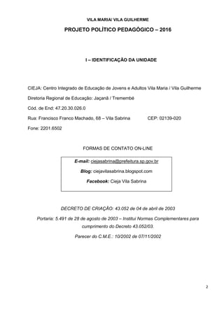 2
VILA MARIA/ VILA GUILHERME
PROJETO POLÍTICO PEDAGÓGICO – 2016
I – IDENTIFICAÇÃO DA UNIDADE
CIEJA: Centro Integrado de Educação de Jovens e Adultos Vila Maria / Vila Guilherme
Diretoria Regional de Educação: Jaçanã / Tremembé
Cód. de End: 47.20.30.026.0
Rua: Francisco Franco Machado, 68 – Vila Sabrina CEP: 02139-020
Fone: 2201.6502
FORMAS DE CONTATO ON-LINE
DECRETO DE CRIAÇÃO: 43.052 de 04 de abril de 2003
Portaria: 5.491 de 28 de agosto de 2003 – Institui Normas Complementares para
cumprimento do Decreto 43.052/03.
Parecer do C.M.E.: 10/2002 de 07/11/2002
E-mail: ciejasabrina@prefeitura.sp.gov.br
Blog: ciejavilasabrina.blogspot.com
Facebook: Cieja Vila Sabrina
 