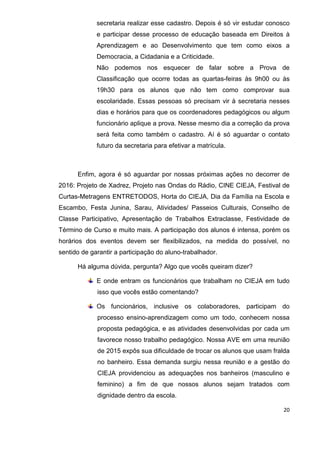 20
secretaria realizar esse cadastro. Depois é só vir estudar conosco
e participar desse processo de educação baseada em Direitos à
Aprendizagem e ao Desenvolvimento que tem como eixos a
Democracia, a Cidadania e a Criticidade.
Não podemos nos esquecer de falar sobre a Prova de
Classificação que ocorre todas as quartas-feiras às 9h00 ou às
19h30 para os alunos que não tem como comprovar sua
escolaridade. Essas pessoas só precisam vir à secretaria nesses
dias e horários para que os coordenadores pedagógicos ou algum
funcionário aplique a prova. Nesse mesmo dia a correção da prova
será feita como também o cadastro. Aí é só aguardar o contato
futuro da secretaria para efetivar a matrícula.
Enfim, agora é só aguardar por nossas próximas ações no decorrer de
2016: Projeto de Xadrez, Projeto nas Ondas do Rádio, CINE CIEJA, Festival de
Curtas-Metragens ENTRETODOS, Horta do CIEJA, Dia da Família na Escola e
Escambo, Festa Junina, Sarau, Atividades/ Passeios Culturais, Conselho de
Classe Participativo, Apresentação de Trabalhos Extraclasse, Festividade de
Término de Curso e muito mais. A participação dos alunos é intensa, porém os
horários dos eventos devem ser flexibilizados, na medida do possível, no
sentido de garantir a participação do aluno-trabalhador.
Há alguma dúvida, pergunta? Algo que vocês queiram dizer?
E onde entram os funcionários que trabalham no CIEJA em tudo
isso que vocês estão comentando?
Os funcionários, inclusive os colaboradores, participam do
processo ensino-aprendizagem como um todo, conhecem nossa
proposta pedagógica, e as atividades desenvolvidas por cada um
favorece nosso trabalho pedagógico. Nossa AVE em uma reunião
de 2015 expôs sua dificuldade de trocar os alunos que usam fralda
no banheiro. Essa demanda surgiu nessa reunião e a gestão do
CIEJA providenciou as adequações nos banheiros (masculino e
feminino) a fim de que nossos alunos sejam tratados com
dignidade dentro da escola.
 