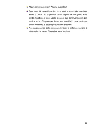 21
Algum comentário mais? Alguma sugestão?
Para mim foi maravilhoso ter vindo aqui e aprendido tudo isso
sobre o CIEJA. Eu já gostava daqui, depois de hoje gosto mais
ainda. Parabéns a todos vocês e espero que continuem assim por
muitos anos. Obrigado por terem nos convidado para participar
desse momento. E espero pelo próximo encontro.
Nós agradecemos pela presença de todos e estamos sempre à
disposição de vocês. Obrigada e até a próxima!
 