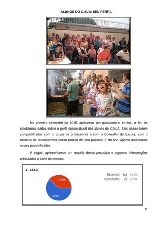 22
ALUNOS DO CIEJA: SEU PERFIL
No primeiro semestre de 2015, aplicamos um questionário on-line, a fim de
coletarmos dados sobre o perfil sociocultural dos alunos do CIEJA. Tais dados foram
compartilhados com o grupo de professores e com o Conselho de Escola, com o
objetivo de repensarmos nossa prática do ano passado e do ano vigente delineando
novas possibilidades.
A seguir, apresentamos um recorte dessa pesquisa e algumas intervenções
articuladas a partir da mesma.
 