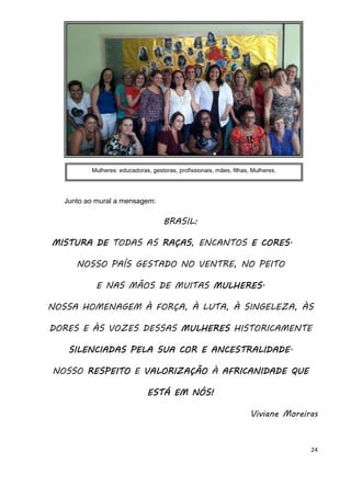 24
Junto ao mural a mensagem:
BRASIL:
MISTURA DEMISTURA DEMISTURA DEMISTURA DE TODAS AS RAÇASRAÇASRAÇASRAÇAS, ENCANTOS EEEE CORESCORESCORESCORES.
NOSSO PAÍS GESTADO NO VENTRE, NO PEITO
E NAS MÃOS DE MUITAS MULHERESMULHERESMULHERESMULHERES.
NOSSA HOMENAGEM À FORÇA, À LUTA, À SINGELEZA, ÀS
DORES E ÀS VOZES DESSAS MULHERESMULHERESMULHERESMULHERES HISTORICAMENTE
SILENCIADASSILENCIADASSILENCIADASSILENCIADAS PELAPELAPELAPELA SUASUASUASUA COR E ANCESTRALIDADECOR E ANCESTRALIDADECOR E ANCESTRALIDADECOR E ANCESTRALIDADE.
NOSSO RESPEITORESPEITORESPEITORESPEITO E VALORIZAÇÃOVALORIZAÇÃOVALORIZAÇÃOVALORIZAÇÃO À AFRICANIDADE QUEAFRICANIDADE QUEAFRICANIDADE QUEAFRICANIDADE QUE
ESTÁ EM NÓS!ESTÁ EM NÓS!ESTÁ EM NÓS!ESTÁ EM NÓS!
Viviane Moreiras
Mulheres: educadoras, gestoras, profissionais, mães, filhas, Mulheres.
 