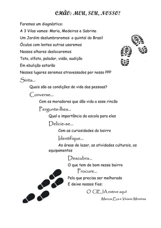 27
CHÃO: MEU, SEU, NOSSO!
Faremos um diagnóstico:
A 3 Vilas vamos: Maria, Medeiros e Sabrina
Um Jardim deslumbraremos: o quintal do Brasil
Óculos com lentes outras usaremos
Nossos olhares deslocaremos
Tato, olfato, paladar, visão, audição
Em ebulição estarão
Nesses lugares seremos atravessados por nosso PPP
Sinta...Sinta...Sinta...Sinta...
Quais são as condições de vida das pessoas?
Converse...Converse...Converse...Converse...
Com os moradores que dão vida a esse rincão
PerguntePerguntePerguntePergunte----lhes...lhes...lhes...lhes...
Qual a importância da escola para eles
DelicieDelicieDelicieDelicie----se..se..se..se......
Com as curiosidades do bairro
Identifique...Identifique...Identifique...Identifique...
As áreas de lazer, as atividades culturais, os
equipamentos
Descubra...Descubra...Descubra...Descubra...
O que tem de bom nesse bairro
Procure...Procure...Procure...Procure...
Pelo que precisa ser melhorado
E deixe nossos fios:
O CIEJA esteve aqui!O CIEJA esteve aqui!O CIEJA esteve aqui!O CIEJA esteve aqui!
Marcos Eça e VivianeMarcos Eça e VivianeMarcos Eça e VivianeMarcos Eça e Viviane MoreirasMoreirasMoreirasMoreiras
 