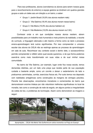 28
Para isso professores, alunos (convidamos os alunos para serem nossos guias
para o reconhecimento do entorno) e equipe gestora se dividiram em quatros grandes
grupos e cada um deles saiu em direção a um bairro, a saber:
Grupo 1: Jardim Brasil (18,9% dos alunos residem nele)
Grupo 2: Vila Sabrina (18,4% dos alunos moram nesse bairro)
Grupo 3: Vila Maria (15,9% dos alunos habitam aí)
Grupo 4: Vila Medeiros (10,9% dos alunos moram na V.M.)
Conhecer onde e em que condições nossos alunos residem, abrem
possibilidades para um trabalho mais humanista e mais próximo da realidade, o recorte
do currículo, a linguagem elencada e até mesmo a forma como se dará o processo
ensino-aprendizagem terá outros significantes. Por isso compreender o universo
escolar dos alunos do CIEJA não se restringe apenas ao processo de aprendizagem
em sala de aula. Reconhecer seu contexto social e dentro dele, o socioeconômico
permite compreender e refletir sobre qual escola queremos, e de que forma podemos
exercê-la como meio transformador em suas vidas e de sua/ minha/ nossa
comunidade.
No bairro da Vila Sabrina, por exemplo, lugar onde fica nossa escola, temos
demandas distintas, por um lado uma praça que recebe parte de sua população
cuidada e bastante ampla, como um convite a deixar o sedentarismo de lado e
praticarmos caminhadas, corrida, exercícios físicos etc. Por outro temos nos deparado
com realidades antagônicas como construções às margens de córregos poluídos.
Perante tais observações, encontramos moradores e comerciantes do bairro que
demonstraram enorme tristeza por não vislumbrar melhorias significativas no local de
moradia, tais como a construção de rede de esgoto, em alguns pontos a irregularidade
da coleta de lixo, e problemas de iluminação. Assim como demonstram as imagens a
seguir:
Apropriações... CIEJA Vila Maria/ Vila Guilherme em vários momentos na Praça do Guançã
 