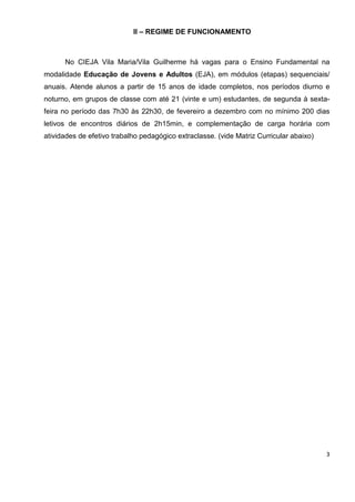 3
II – REGIME DE FUNCIONAMENTO
No CIEJA Vila Maria/Vila Guilherme há vagas para o Ensino Fundamental na
modalidade Educação de Jovens e Adultos (EJA), em módulos (etapas) sequenciais/
anuais. Atende alunos a partir de 15 anos de idade completos, nos períodos diurno e
noturno, em grupos de classe com até 21 (vinte e um) estudantes, de segunda à sexta-
feira no período das 7h30 às 22h30, de fevereiro a dezembro com no mínimo 200 dias
letivos de encontros diários de 2h15min, e complementação de carga horária com
atividades de efetivo trabalho pedagógico extraclasse. (vide Matriz Curricular abaixo)
 