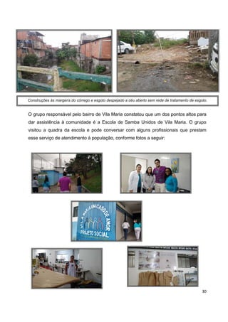 30
O grupo responsável pelo bairro de Vila Maria constatou que um dos pontos altos para
dar assistência à comunidade é a Escola de Samba Unidos de Vila Maria. O grupo
visitou a quadra da escola e pode conversar com alguns profissionais que prestam
esse serviço de atendimento à população, conforme fotos a seguir:
Construções às margens do córrego e esgoto despejado a céu aberto sem rede de tratamento de esgoto.
 