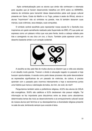 33
Após contextualização para os alunos que ainda não conheciam e retomada
para aqueles que já haviam desenvolvido trabalhos em 2014 sobre os ADINKRA,
sistema de símbolos para transmitir ideias desenvolvidos pelos acã (grupo cultural
presente em Gana, Costa do Marfim e no Togo, países à oeste da África), alunos e
alunas "imprimiram" não só símbolos na parede, mas lá também deixaram suas
marcas, suas vivências, seus desejos, suas conquistas.
O símbolo central escolhido para representar nossa escola foi o Sankofa (nos
inspiramos em gesto semelhante realizado pela Supervisão da DRE J/T) que pode ser
expresso como um pássaro mítico que voa para frente, tendo a cabeça voltada para
trás e carregando no seu bico um ovo, o futuro. Também pode aparecer como um
desenho bastante similar a um coração ocidental.
A escolha se deu pela fala de muitos alunos ao dizerem que a volta aos estudos
é um desafio muito grande. Tiveram o direito à educação negado no passado e hoje
buscam oportunidades. A escola como parte desse processo não pode desconsiderar
as expressões significativas de um passado de vivências, de cultura, é preciso
aprender com o passado para vivermos intensamente o hoje e escrevermos juntos
uma história que marca a valorização de todos, de mim, de você, de nós!!!
Perguntamos também sobre a preferência religiosa, 42,8% dos alunos do CIEJA
são evangélicos, 39,8% são católicos e 9,5% declararam não possuir religião. Tal
informação se faz importante para discutirmos entre as áreas como abordarmos
determinados temas tão ricos ao desenvolvimento e ao enriquecimento cultural/ social
de nossos alunos sem ferirmos e/ ou desrespeitarmos a diversidade religiosa presente
na sala de aula, lembrando sempre que a escola é laica.
 