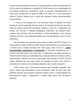 52
ocorrem reuniões periódicas internas a fim de promoverem o melhor funcionamento da
U.E. No último ano realizamos a avaliação do CIEJA contando com a participação da
comunidade, professores, funcionários, alunos e ex-alunos disponibilizando-a em
nosso blog, divulgando-a no portal da SME a fim desta ser o mais democrática
possível. Cumpre dizermos que a partir das respostas obtidas redimensionamos
nossas práticas.
A meta do ano passado era a de tornarmos todos os espaços da escola
educativos; esta foi alcançada de forma exitosa. É importante lembrarmos que todos
dentro do espaço escolar são educadores cabendo a cada um a organização dos
tempos, dos recursos e materiais pedagógicos disponíveis, dos espaços (horta,
auditório, sala de leitura, sala de informática – acervo bibliográfico) e dos recursos
midiáticos visando a uma apropriação destes para uma aprendizagem cada vez mais
significativa.
No início desse ano discutimos quais serão as metas para 2016. Fizemos um
estudo sobre as metas de SME e da DRE Jaçanã/ Tremembé para nos repertoriarmos
e notamos que a proposta pensada pelo nosso grupo condiz ao eixo 3 - gestão
descentralizada, participativa e transparente. É importante ressaltarmos que o
caminho percorrido serviu como base para o fortalecimento de todos havendo um
amadurecimento do grupo ao estabelecer que a meta para este ano vincula-se mais ao
corpo docente e discente do que ao corpo gestor como ocorrido em 2015. No ano
vigente decidimos por uma ação interna de formação de alunos mais críticos e
autônomos com vistas a uma constituição progressiva de um grêmio estudantil.
Enfim, nosso olhar é democrático primando pela interação, mediação, fala,
escuta, estudo para efetivamente sermos educadores antes de mais nada. Não
devemos esquecer que enquanto servidores públicos temos a responsabilidade de
desenvolvermos ações e respeitarmos o sistema legal dessa rede sócio-psico-
educativa.
 