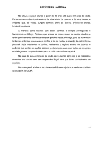 53
CONVIVER EM HARMONIA
No CIEJA estudam alunos a partir de 15 anos até quase 80 anos de idade.
Pensando nessa diversidade enorme de faixa etária, de pessoas e de seus valores, é
evidente que, às vezes, surgem conflitos entre os alunos, professores-alunos,
funcionários-alunos.
A maneira como lidamos com esses conflitos é sempre privilegiando e
favorecendo o diálogo. Pedimos que ambas as partes (quem se sentiu ofendido e
quem possivelmente ofendeu) dialoguem perante nossa presença, para os ouvirmos e
tentarmos entender o que gerou o conflito a fim de mediar a situação da melhor forma
possível. Após mediarmos o conflito, realizamos o registro escrito do ocorrido e
pedimos que ambas as partes assinem o documento para que todos os presentes
estabeleçam um compromisso de que o ocorrido não mais se repetirá.
No caso de alunos menores de idade, conversamos com eles e se necessário
entramos em contato com seu responsável legal para que tome conhecimento do
ocorrido.
De modo geral, a fala e a escuta sensível têm nos ajudado a mediar os conflitos
que surgem no CIEJA.
 