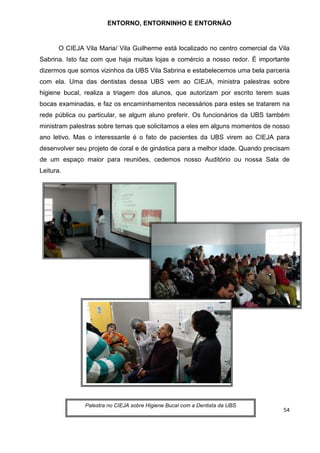 54
ENTORNO, ENTORNINHO E ENTORNÃO
O CIEJA Vila Maria/ Vila Guilherme está localizado no centro comercial da Vila
Sabrina. Isto faz com que haja muitas lojas e comércio a nosso redor. É importante
dizermos que somos vizinhos da UBS Vila Sabrina e estabelecemos uma bela parceria
com ela. Uma das dentistas dessa UBS vem ao CIEJA, ministra palestras sobre
higiene bucal, realiza a triagem dos alunos, que autorizam por escrito terem suas
bocas examinadas, e faz os encaminhamentos necessários para estes se tratarem na
rede pública ou particular, se algum aluno preferir. Os funcionários da UBS também
ministram palestras sobre temas que solicitamos a eles em alguns momentos de nosso
ano letivo. Mas o interessante é o fato de pacientes da UBS virem ao CIEJA para
desenvolver seu projeto de coral e de ginástica para a melhor idade. Quando precisam
de um espaço maior para reuniões, cedemos nosso Auditório ou nossa Sala de
Leitura.
Palestra no CIEJA sobre Higiene Bucal com a Dentista da UBS
 