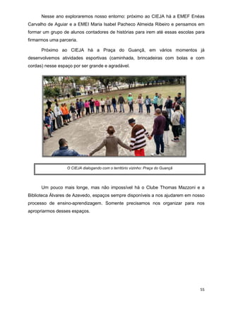 55
Nesse ano exploraremos nosso entorno: próximo ao CIEJA há a EMEF Enéas
Carvalho de Aguiar e a EMEI Maria Isabel Pacheco Almeida Ribeiro e pensamos em
formar um grupo de alunos contadores de histórias para irem até essas escolas para
firmarmos uma parceria.
Próximo ao CIEJA há a Praça do Guançã, em vários momentos já
desenvolvemos atividades esportivas (caminhada, brincadeiras com bolas e com
cordas) nesse espaço por ser grande e agradável.
Um pouco mais longe, mas não impossível há o Clube Thomas Mazzoni e a
Biblioteca Álvares de Azevedo, espaços sempre disponíveis a nos ajudarem em nosso
processo de ensino-aprendizagem. Somente precisamos nos organizar para nos
apropriarmos desses espaços.
O CIEJA dialogando com o território vizinho: Praça do Guançã
 