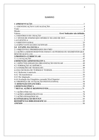2
SUMÁRIO
1 APRESENTAÇÃO.......................................................................................................3
1.1 IDENTIFICAÇÃO E LOCALIZAÇÃO.................................................................4
Visão: ...........................................................................................................................4
Missão: .........................................................................................................................4
Valores. ......................................................................... Erro! Indicador não definido.
1.2 HISTÓRICO DE CRIAÇÃO .................................................................................4
1.3 NÍVEIS DE ENSINO QUE OFERECE NO ANO DE 2015 ...................................5
1.4 CLIENTELA ..........................................................................................................5
1.5 OBJETIVO GERAL ............................................................................................. 25
1.6 EXPECTATIVAS EDUCACIONAIS ...................................................................26
2.0 O PAPEL DA ESCOLA.................................................................................... 27
2.1 OBJETIVOS E PRIORIDADES DO CMEI: ......................................................... 42
2.2 AÇÕES A SEREM DESENVOLVIDAS E AS PESSOAS OU SEGMENTOS QUE
IRÃO REALIZÁ-LAS:............................................................................................... 43
3.PROPOSTA CURRICULAR ................................................................................ 45
3.1 A AVALIAÇÃO...................................................................................................47
4 DIMENSÃO ADMINISTRATIVA........................................................................ 49
4.1 ASPECTOS GERAIS DA ORGANIZAÇÃO ESCOLAR .....................................49
4.2 FORMAÇÃO ACADÊMICA............................................................................... 49
4.3 CONDIÇÕES DE TRABALHO............................................................................ 49
4.4 DA ESCOLHA DE TURMAS E TURNOS........................................................... 51
4.4.1 Referente à matrícula.......................................................................................... 53
4.4.2 Da transferência ................................................................................................ 56
4.4.3 Da Adaptação.....................................................................................................57
4.4.4 Avaliação dos Estagiários cursando Nível Superior: ........................................... 57
4.5 PROPOSTA DE AVALIAÇÃO INSTITUCIONAL: ............................................ 58
5. DIMENSÃO FINANCEIRA................................................................................ 58
6.DIMENSÃO FÍSICA ............................................................................................. 59
7 METAS, AÇÕES E RESPONSÁVEIS....................................................................76
7.1 AÇÕES FÍSICAS: ................................................................................................ 76
7.2 AÇÕES ADMINISTRATIVAS: ........................................................................... 78
7.3 AÇÕES PEDAGÓGICAS:.................................................................................... 79
8.CONSOLIDAÇÃO DO P.P.P:............................................................................... 85
REFERÊNCIAS BIBLIOGRÁFICAS .....................................................................85
ANEXOS ................................................................................................................... 86
 