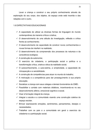 26
Levar a criança a construir o seu próprio conhecimento através da
exploração do seu corpo, dos objetos, do espaço onde está inserida e das
relações com o outro.
1.6 EXPECTATIVAS EDUCACIONAIS
 A capacidade de utilizar as diversas formas de linguagem do mundo
contemporâneo de maneira crítica e criativa;
 O desenvolvimento de uma atitude de investigação, reflexão e crítica
frente ao conhecimento;
 O desenvolvimento da capacidade de construir novos conhecimentos e
novas formas de interferir na realidade;
 O desenvolvimento da compreensão dos processos da natureza e da
consciência ecológica;
 A construção da autonomia;
 O exercício da cidadania, a participação social e política e a
transformação crítica, criativa e ética da realidade social;
 O autoconhecimento, a auto-estima, a simplicidade, a capacidade de
introspecção e a sensibilidade;
 A construção de competências para atuar no mundo do trabalho;
 A motivação e a competência para dar prosseguimento à sua própria
educação.
 Socializar a criança com seus colegas e demais funcionários do CMEI.
 Possibilitar o contato com materiais didáticos, incentivando-os no seu
desenvolvimento afetivo, emocional cognitivo e social.
 Visar à formação integral da criança.
 Integrar a escola e a comunidade visando uma construção coletiva do
espaço escolar.
 Brincar expressando emoções, sentimentos, pensamentos, desejos e
necessidades;
 Trabalhar com os pais e a comunidade em geral o exercício da
cidadania e a participação social.
 