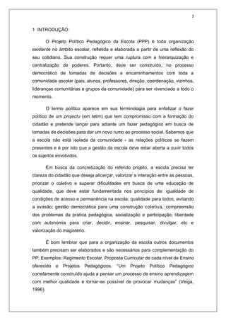 3
1 INTRODUÇÃO:
O Projeto Político Pedagógico da Escola (PPP) é toda organização
existente no âmbito escolar, refletida e elaborada a partir de uma reflexão do
seu cotidiano. Sua construção requer uma ruptura com a hierarquização e
centralização de poderes. Portanto, deve ser construído, no processo
democrático de tomadas de decisões e encaminhamentos com toda a
comunidade escolar (pais, alunos, professores, direção, coordenação, vizinhos,
lideranças comunitárias e grupos da comunidade) para ser vivenciado a todo o
momento.
O termo político aparece em sua terminologia para enfatizar o fazer
político de um projectu (em latim) que tem compromisso com a formação do
cidadão e pretende lançar para adiante um fazer pedagógico em busca de
tomadas de decisões para dar um novo rumo ao processo social. Sabemos que
a escola não está isolada da comunidade - as relações políticas se fazem
presentes e é por isto que a gestão da escola deve estar aberta a ouvir todos
os sujeitos envolvidos.
Em busca da concretização do referido projeto, a escola precisa ter
clareza do cidadão que deseja alicerçar, valorizar a interação entre as pessoas,
priorizar o coletivo e superar dificuldades em busca de uma educação de
qualidade, que deve estar fundamentada nos princípios de: igualdade de
condições de acesso e permanência na escola; qualidade para todos, evitando
a evasão; gestão democrática para uma construção coletiva, compreensão
dos problemas da prática pedagógica, socialização e participação; liberdade
com autonomia para criar, decidir, ensinar, pesquisar, divulgar, etc e
valorização do magistério.
É bom lembrar que para a organização da escola outros documentos
também precisam ser elaborados e são necessários para complementação do
PP. Exemplos: Regimento Escolar, Proposta Curricular de cada nível de Ensino
oferecido e Projetos Pedagógicos. “Um Projeto Político Pedagógico
corretamente construído ajuda a pensar um processo de ensino aprendizagem
com melhor qualidade e tornar-se possível de provocar mudanças” (Veiga,
1996).
 