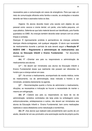 44
necessários para a comunicação em casos de emergência. Para que seja um
meio de comunicação eficiente entre família e escola, as anotações e recados
deverão ser lidos e assinados todos os dias.
Higiene: Os alunos deverão trazer uma sacola com objetos de uso
pessoal como: escova e creme dental, um pente, uma toalha pequena, um
copo plástico. Salienta-se que todo material deverá ser identificado, pois ficarão
guardados no CMEI. As crianças também deverão estar sempre com as unhas
limpas e cortadas.
Doenças: É rigorosamente proibida à permanência de crianças portando
doenças infecto-contagiosas, sob qualquer alegação. O aluno que necessitar
de medicamentos durante o período de aula deverá seguir a Resolução Nº
04/2015 CME – Regulamenta a administração de medicamentos aos
alunos na Educação Infantil e Ensino Fundamental. Tal documento
resolveu que:
Art. 1° - Orientar aos pais ou responsáveis a administração de
medicamentos aos alunos.
§1º - Só devem ser ministrados aos alunos da Educação Infantil e
Ensino Fundamental doses que realmente não possam ser oferecidas no
horário que a criança estiver em casa.
§2º - Ao enviar o medicamento, acompanhado de receita médica, nome
do medicamento, via de administração, dose indicada e horário a ser
ministrado, anotados diariamente na agenda.
§3º - Recomendações quanto a forma de administrar o medicamento,
diluições, se necessárias e indicação se houver a necessidade de manter o
mesmo em refrigeração.
Art. 2º - Caberá aos pais ou responsáveis os tipos de via de
administração: remédios controlados (de tarja preta na embalagem) como
anticonvulsivantes, antidepressivos e outros, não devem ser ministrados aos
alunos da Educação Infantil e Ensino Fundamental, bem como medicações
injetáveis e vasos dilatadores como nebulização e bombinhas.
Art. 3º - Aos alunos que realizam este procedimento sem auxílio de um
adulto, deverão ter em seu prontuário uma autorização escrita de próprio punho
 