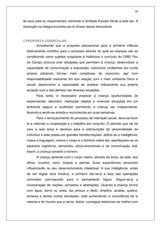 45
de seus pais ou responsáveis, eximindo a Unidade Escolar frente a este ato. A
resolução na íntegra encontra-se no Anexo desse documento.
3.PROPOSTA CURRICULAR
Acreditando que a proposta educacional para a primeira infância
efetivamente contribui para o processo através do qual as crianças vão se
constituindo como sujeitos singulares e históricos o currículo do CMEI Flor
do Campo procura criar situações que permitam à criança: desenvolver a
capacidade de comunicação e expressão; solucionar problemas por conta
própria adotando formas mais complexas de raciocínio; agir com
responsabilidade crescente em sua relação com o meio ambiente físico e
social; desenvolver a capacidade de analisar criticamente sua própria
atuação com a dos demais nas diversas situações.
Para tanto, é necessário propiciar à criança oportunidades de
experimentar, descobrir, manipular objetos e vivenciar situações em um
ambiente seguro e acolhedor permitindo a criança ser independente,
fazendo-a sentir-se amada e reconhecida em suas tentativas.
Para o enriquecimento do processo de interação social, deve-se levá-
la a valorizar a cooperação e o trabalho em conjunto. O período que vai de
zero a seis anos é decisivo para a estruturação da personalidade do
indivíduo e este passa por grandes transformações: define-se a inteligência,
nasce a linguagem, cresce o corpo e o domínio sobre ele, aperfeiçoam-se os
aspectos cognitivos, sensoriais, sócio-emocionais e da comunicação oral.
Assim, a criança constrói o homem.
A criança aprende com o corpo inteiro, através da boca, da pele, dos
olhos, ouvidos, nariz, braços e pernas. Suas experiências sensoriais
influenciarão no seu desenvolvimento intelectual. A sua inteligência, antes
de ser lógica será intuitiva, e primeiro dar-se-á a fase das operações
concretas, pré-requisito para o pensamento lógico. Seguir-se-á a
incorporação de noções, conceitos e abstrações. Quando a criança brinca
com água, barro ou areia, faz pintura a dedo, empilha, arrasta, quebra,
amassa e tantas outras atividades, está aumentando a consciência de si
mesma e do mundo que a cerca. Assim, consegue relacionar-se melhor com
 