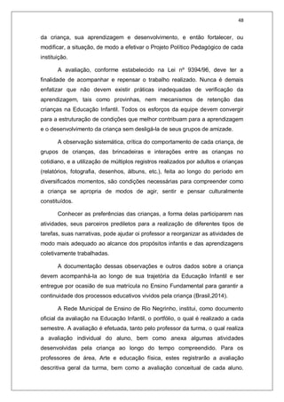 48
da criança, sua aprendizagem e desenvolvimento, e então fortalecer, ou
modificar, a situação, de modo a efetivar o Projeto Político Pedagógico de cada
instituição.
A avaliação, conforme estabelecido na Lei nº 9394/96, deve ter a
finalidade de acompanhar e repensar o trabalho realizado. Nunca é demais
enfatizar que não devem existir práticas inadequadas de verificação da
aprendizagem, tais como provinhas, nem mecanismos de retenção das
crianças na Educação Infantil. Todos os esforços da equipe devem convergir
para a estruturação de condições que melhor contribuam para a aprendizagem
e o desenvolvimento da criança sem desligá-la de seus grupos de amizade.
A observação sistemática, crítica do comportamento de cada criança, de
grupos de crianças, das brincadeiras e interações entre as crianças no
cotidiano, e a utilização de múltiplos registros realizados por adultos e crianças
(relatórios, fotografia, desenhos, álbuns, etc.), feita ao longo do período em
diversificados momentos, são condições necessárias para compreender como
a criança se apropria de modos de agir, sentir e pensar culturalmente
constituídos.
Conhecer as preferências das crianças, a forma delas participarem nas
atividades, seus parceiros prediletos para a realização de diferentes tipos de
tarefas, suas narrativas, pode ajudar oi professor a reorganizar as atividades de
modo mais adequado ao alcance dos propósitos infantis e das aprendizagens
coletivamente trabalhadas.
A documentação dessas observações e outros dados sobre a criança
devem acompanhá-la ao longo de sua trajetória da Educação Infantil e ser
entregue por ocasião de sua matrícula no Ensino Fundamental para garantir a
continuidade dos processos educativos vividos pela criança (Brasil,2014).
A Rede Municipal de Ensino de Rio Negrinho, institui, como documento
oficial da avaliação na Educação Infantil, o portfólio, o qual é realizado a cada
semestre. A avaliação é efetuada, tanto pelo professor da turma, o qual realiza
a avaliação individual do aluno, bem como anexa algumas atividades
desenvolvidas pela criança ao longo do tempo compreendido. Para os
professores de área, Arte e educação física, estes registrarão a avaliação
descritiva geral da turma, bem como a avaliação conceitual de cada aluno.
 