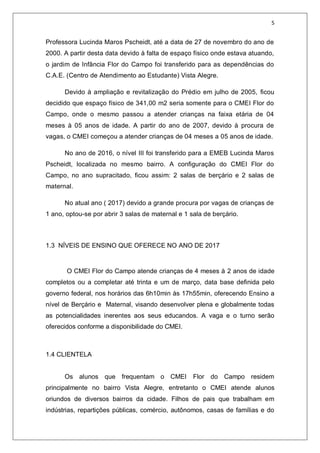 5
Professora Lucinda Maros Pscheidt, até a data de 27 de novembro do ano de
2000. A partir desta data devido à falta de espaço físico onde estava atuando,
o jardim de Infância Flor do Campo foi transferido para as dependências do
C.A.E. (Centro de Atendimento ao Estudante) Vista Alegre.
Devido à ampliação e revitalização do Prédio em julho de 2005, ficou
decidido que espaço físico de 341,00 m2 seria somente para o CMEI Flor do
Campo, onde o mesmo passou a atender crianças na faixa etária de 04
meses à 05 anos de idade. A partir do ano de 2007, devido à procura de
vagas, o CMEI começou a atender crianças de 04 meses a 05 anos de idade.
No ano de 2016, o nível III foi transferido para a EMEB Lucinda Maros
Pscheidt, localizada no mesmo bairro. A configuração do CMEI Flor do
Campo, no ano supracitado, ficou assim: 2 salas de berçário e 2 salas de
maternal.
No atual ano ( 2017) devido a grande procura por vagas de crianças de
1 ano, optou-se por abrir 3 salas de maternal e 1 sala de berçário.
1.3 NÍVEIS DE ENSINO QUE OFERECE NO ANO DE 2017
O CMEI Flor do Campo atende crianças de 4 meses à 2 anos de idade
completos ou a completar até trinta e um de março, data base definida pelo
governo federal, nos horários das 6h10min às 17h55min, oferecendo Ensino a
nível de Berçário e Maternal, visando desenvolver plena e globalmente todas
as potencialidades inerentes aos seus educandos. A vaga e o turno serão
oferecidos conforme a disponibilidade do CMEI.
1.4 CLIENTELA
Os alunos que frequentam o CMEI Flor do Campo residem
principalmente no bairro Vista Alegre, entretanto o CMEI atende alunos
oriundos de diversos bairros da cidade. Filhos de pais que trabalham em
indústrias, repartições públicas, comércio, autônomos, casas de famílias e do
 