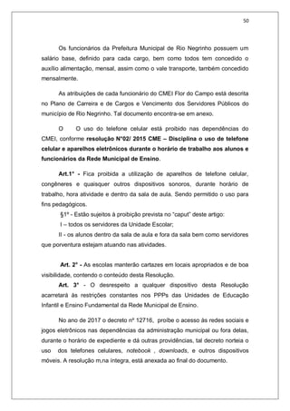50
Os funcionários da Prefeitura Municipal de Rio Negrinho possuem um
salário base, definido para cada cargo, bem como todos tem concedido o
auxílio alimentação, mensal, assim como o vale transporte, também concedido
mensalmente.
As atribuições de cada funcionário do CMEI Flor do Campo está descrita
no Plano de Carreira e de Cargos e Vencimento dos Servidores Públicos do
município de Rio Negrinho. Tal documento encontra-se em anexo.
O O uso do telefone celular está proibido nas dependências do
CMEI, conforme resolução N°02/ 2015 CME – Disciplina o uso de telefone
celular e aparelhos eletrônicos durante o horário de trabalho aos alunos e
funcionários da Rede Municipal de Ensino.
Art.1° - Fica proibida a utilização de aparelhos de telefone celular,
congêneres e quaisquer outros dispositivos sonoros, durante horário de
trabalho, hora atividade e dentro da sala de aula. Sendo permitido o uso para
fins pedagógicos.
§1º - Estão sujeitos à proibição prevista no “caput” deste artigo:
I – todos os servidores da Unidade Escolar;
II - os alunos dentro da sala de aula e fora da sala bem como servidores
que porventura estejam atuando nas atividades.
Art. 2° - As escolas manterão cartazes em locais apropriados e de boa
visibilidade, contendo o conteúdo desta Resolução.
Art. 3° - O desrespeito a qualquer dispositivo desta Resolução
acarretará às restrições constantes nos PPPs das Unidades de Educação
Infantil e Ensino Fundamental da Rede Municipal de Ensino.
No ano de 2017 o decreto nº 12716, proíbe o acesso às redes sociais e
jogos eletrônicos nas dependências da administração municipal ou fora delas,
durante o horário de expediente e dá outras providências, tal decreto norteia o
uso dos telefones celulares, notebook , downloads, e outros dispositivos
móveis. A resolução m,na íntegra, está anexada ao final do documento.
 