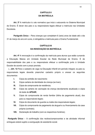 54
CAPÍTULO II
DA MATRÍCULA
Art. 3º A matrícula é o ato normativo que inclui o educando no Sistema Municipal
de Ensino. É dever dos pais e ou responsáveis legais efetuar a matrícula nas Unidades
Escolares.
Parágrafo Único – Para crianças que completam 6 (seis) anos de idade até o dia
31 de março do ano em curso, é obrigatória a matrícula para o Ensino Fundamental.
CAPÍTULO III
DA RENOVAÇÃO DA MATRÍCULA
Art. 4º A renovação é a confirmação da matrícula para alunos que estão cursando
a Educação Básica em Unidade Escolar da Rede Municipal de Ensino. É de
responsabilidade dos pais e ou responsáveis efetuar a confirmação junto à Unidade
Escolar de acordo com o prazo previsto.
(...)Art. 12 Para o cadastro de vaga na Educação Infantil em período integral, os pais ou
responsáveis legais deverão preencher cadastro próprio e anexar os seguintes
documentos:
I. Cópia da certidão de nascimento
II. Cópia carteira de identidade da criança (se tiver);
III. Cópia de comprovante de residência;
IV. Cópia da carteira de vacinação da criança devidamente atualizada e cópia
do teste de APGAR;
V. Cópia do comprovante de renda familiar (folha de pagamento atual), dos
pais ou responsáveis legais;
VI. Cópia do documento de guarda ou tutela dos responsáveis legais;
VII. Cópia do comprovante de pagamento de aluguel e ou financiamento da casa
própria (contrato);
VIII. Declaração de trabalho (com os respectivos horários);
Parágrafo Único – A confirmação dos recibos/comprovantes e de atividade informal
entregues estará sujeito a averiguação de assistente social.
 