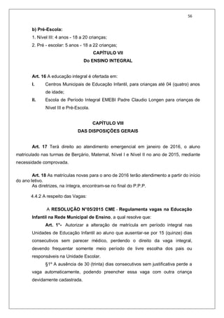 56
b) Pré-Escola:
1. Nível III: 4 anos - 18 a 20 crianças;
2. Pré - escolar: 5 anos - 18 a 22 crianças;
CAPÍTULO VII
Do ENSINO INTEGRAL
Art. 16 A educação integral é ofertada em:
I. Centros Municipais de Educação Infantil, para crianças até 04 (quatro) anos
de idade;
II. Escola de Período Integral EMEBI Padre Claudio Longen para crianças de
Nível III e Pré-Escola.
CAPÍTULO VIII
DAS DISPOSIÇÕES GERAIS
Art. 17 Terá direito ao atendimento emergencial em janeiro de 2016, o aluno
matriculado nas turmas de Berçário, Maternal, Nível I e Nível II no ano de 2015, mediante
necessidade comprovada.
Art. 18 As matrículas novas para o ano de 2016 terão atendimento a partir do início
do ano letivo.
As diretrizes, na íntegra, encontram-se no final do P.P.P.
4.4.2 A respeito das Vagas:
A RESOLUÇÃO N°05/2015 CME - Regulamenta vagas na Educação
Infantil na Rede Municipal de Ensino, a qual resolve que:
Art. 1°- Autorizar a alteração de matrícula em período integral nas
Unidades de Educação Infantil ao aluno que ausentar-se por 15 (quinze) dias
consecutivos sem parecer médico, perdendo o direito da vaga integral,
devendo frequentar somente meio período de livre escolha dos pais ou
responsáveis na Unidade Escolar.
§1º A ausência de 30 (trinta) dias consecutivos sem justificativa perde a
vaga automaticamente, podendo preencher essa vaga com outra criança
devidamente cadastrada.
 