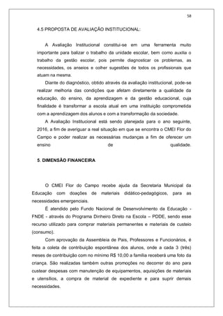 58
4.5 PROPOSTA DE AVALIAÇÃO INSTITUCIONAL:
A Avaliação Institucional constitui-se em uma ferramenta muito
importante para balizar o trabalho da unidade escolar, bem como auxilia o
trabalho da gestão escolar, pois permite diagnosticar os problemas, as
necessidades, os anseios e colher sugestões de todos os profissionais que
atuam na mesma.
Diante do diagnóstico, obtido através da avaliação institucional, pode-se
realizar melhoria das condições que afetam diretamente a qualidade da
educação, do ensino, da aprendizagem e da gestão educacional, cuja
finalidade é transformar a escola atual em uma instituição comprometida
com a aprendizagem dos alunos e com a transformação da sociedade.
A Avaliação Institucional está sendo planejada para o ano seguinte,
2016, a fim de averiguar a real situação em que se encontra o CMEI Flor do
Campo e poder realizar as necessárias mudanças a fim de oferecer um
ensino de qualidade.
5. DIMENSÃO FINANCEIRA
O CMEI Flor do Campo recebe ajuda da Secretaria Municipal da
Educação com doações de materiais didático-pedagógicos, para as
necessidades emergenciais.
É atendido pelo Fundo Nacional de Desenvolvimento da Educação -
FNDE - através do Programa Dinheiro Direto na Escola – PDDE, sendo esse
recurso utilizado para comprar materiais permanentes e materiais de custeio
(consumo).
Com aprovação da Assembleia de Pais, Professores e Funcionários, é
feita a coleta de contribuição espontânea dos alunos, onde a cada 3 (três)
meses de contribuição com no mínimo R$ 10,00 a família receberá uma foto da
criança. São realizadas também outras promoções no decorrer do ano para
custear despesas com manutenção de equipamentos, aquisições de materiais
e utensílios, a compra de material de expediente e para suprir demais
necessidades.
 