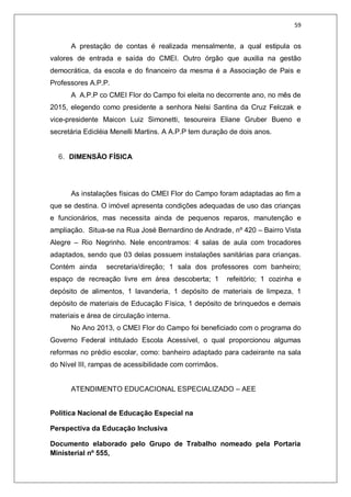 59
A prestação de contas é realizada mensalmente, a qual estipula os
valores de entrada e saída do CMEI. Outro órgão que auxilia na gestão
democrática, da escola e do financeiro da mesma é a Associação de Pais e
Professores A.P.P.
A A.P.P co CMEI Flor do Campo foi eleita no decorrente ano, no mês de
2015, elegendo como presidente a senhora Nelsi Santina da Cruz Felczak e
vice-presidente Maicon Luiz Simonetti, tesoureira Eliane Gruber Bueno e
secretária Edicléia Menelli Martins. A A.P.P tem duração de dois anos.
6. DIMENSÃO FÍSICA
As instalações físicas do CMEI Flor do Campo foram adaptadas ao fim a
que se destina. O imóvel apresenta condições adequadas de uso das crianças
e funcionários, mas necessita ainda de pequenos reparos, manutenção e
ampliação. Situa-se na Rua José Bernardino de Andrade, nº 420 – Bairro Vista
Alegre – Rio Negrinho. Nele encontramos: 4 salas de aula com trocadores
adaptados, sendo que 03 delas possuem instalações sanitárias para crianças.
Contém ainda secretaria/direção; 1 sala dos professores com banheiro;
espaço de recreação livre em área descoberta; 1 refeitório; 1 cozinha e
depósito de alimentos, 1 lavanderia, 1 depósito de materiais de limpeza, 1
depósito de materiais de Educação Física, 1 depósito de brinquedos e demais
materiais e área de circulação interna.
No Ano 2013, o CMEI Flor do Campo foi beneficiado com o programa do
Governo Federal intitulado Escola Acessível, o qual proporcionou algumas
reformas no prédio escolar, como: banheiro adaptado para cadeirante na sala
do Nível III, rampas de acessibilidade com corrimãos.
ATENDIMENTO EDUCACIONAL ESPECIALIZADO – AEE
Política Nacional de Educação Especial na
Perspectiva da Educação Inclusiva
Documento elaborado pelo Grupo de Trabalho nomeado pela Portaria
Ministerial nº 555,
 
