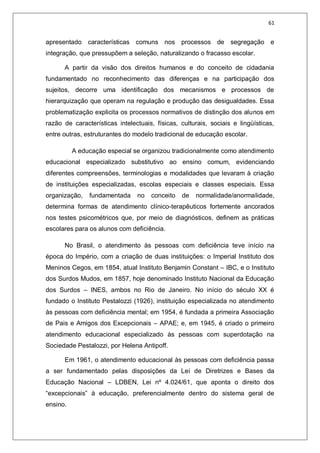 61
apresentado características comuns nos processos de segregação e
integração, que pressupõem a seleção, naturalizando o fracasso escolar.
A partir da visão dos direitos humanos e do conceito de cidadania
fundamentado no reconhecimento das diferenças e na participação dos
sujeitos, decorre uma identificação dos mecanismos e processos de
hierarquização que operam na regulação e produção das desigualdades. Essa
problematização explicita os processos normativos de distinção dos alunos em
razão de características intelectuais, físicas, culturais, sociais e lingüísticas,
entre outras, estruturantes do modelo tradicional de educação escolar.
A educação especial se organizou tradicionalmente como atendimento
educacional especializado substitutivo ao ensino comum, evidenciando
diferentes compreensões, terminologias e modalidades que levaram à criação
de instituições especializadas, escolas especiais e classes especiais. Essa
organização, fundamentada no conceito de normalidade/anormalidade,
determina formas de atendimento clínico-terapêuticos fortemente ancorados
nos testes psicométricos que, por meio de diagnósticos, definem as práticas
escolares para os alunos com deficiência.
No Brasil, o atendimento às pessoas com deficiência teve início na
época do Império, com a criação de duas instituições: o Imperial Instituto dos
Meninos Cegos, em 1854, atual Instituto Benjamin Constant – IBC, e o Instituto
dos Surdos Mudos, em 1857, hoje denominado Instituto Nacional da Educação
dos Surdos – INES, ambos no Rio de Janeiro. No início do século XX é
fundado o Instituto Pestalozzi (1926), instituição especializada no atendimento
às pessoas com deficiência mental; em 1954, é fundada a primeira Associação
de Pais e Amigos dos Excepcionais – APAE; e, em 1945, é criado o primeiro
atendimento educacional especializado às pessoas com superdotação na
Sociedade Pestalozzi, por Helena Antipoff.
Em 1961, o atendimento educacional às pessoas com deficiência passa
a ser fundamentado pelas disposições da Lei de Diretrizes e Bases da
Educação Nacional – LDBEN, Lei nº 4.024/61, que aponta o direito dos
“excepcionais” à educação, preferencialmente dentro do sistema geral de
ensino.
 