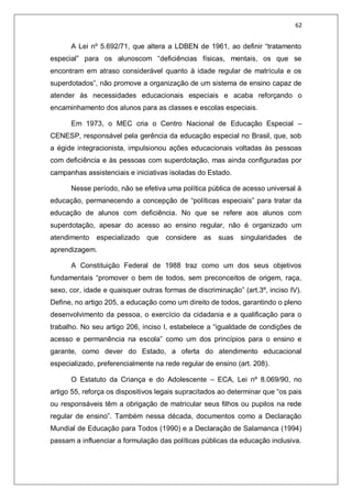 62
A Lei nº 5.692/71, que altera a LDBEN de 1961, ao definir “tratamento
especial” para os alunoscom “deficiências físicas, mentais, os que se
encontram em atraso considerável quanto à idade regular de matrícula e os
superdotados”, não promove a organização de um sistema de ensino capaz de
atender às necessidades educacionais especiais e acaba reforçando o
encaminhamento dos alunos para as classes e escolas especiais.
Em 1973, o MEC cria o Centro Nacional de Educação Especial –
CENESP, responsável pela gerência da educação especial no Brasil, que, sob
a égide integracionista, impulsionou ações educacionais voltadas às pessoas
com deficiência e às pessoas com superdotação, mas ainda configuradas por
campanhas assistenciais e iniciativas isoladas do Estado.
Nesse período, não se efetiva uma política pública de acesso universal à
educação, permanecendo a concepção de “políticas especiais” para tratar da
educação de alunos com deficiência. No que se refere aos alunos com
superdotação, apesar do acesso ao ensino regular, não é organizado um
atendimento especializado que considere as suas singularidades de
aprendizagem.
A Constituição Federal de 1988 traz como um dos seus objetivos
fundamentais “promover o bem de todos, sem preconceitos de origem, raça,
sexo, cor, idade e quaisquer outras formas de discriminação” (art.3º, inciso IV).
Define, no artigo 205, a educação como um direito de todos, garantindo o pleno
desenvolvimento da pessoa, o exercício da cidadania e a qualificação para o
trabalho. No seu artigo 206, inciso I, estabelece a “igualdade de condições de
acesso e permanência na escola” como um dos princípios para o ensino e
garante, como dever do Estado, a oferta do atendimento educacional
especializado, preferencialmente na rede regular de ensino (art. 208).
O Estatuto da Criança e do Adolescente – ECA, Lei nº 8.069/90, no
artigo 55, reforça os dispositivos legais supracitados ao determinar que “os pais
ou responsáveis têm a obrigação de matricular seus filhos ou pupilos na rede
regular de ensino”. Também nessa década, documentos como a Declaração
Mundial de Educação para Todos (1990) e a Declaração de Salamanca (1994)
passam a influenciar a formulação das políticas públicas da educação inclusiva.
 