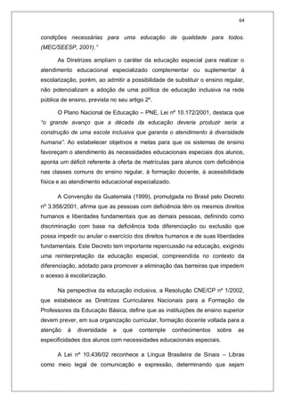 64
condições necessárias para uma educação de qualidade para todos.
(MEC/SEESP, 2001).”
As Diretrizes ampliam o caráter da educação especial para realizar o
atendimento educacional especializado complementar ou suplementar à
escolarização, porém, ao admitir a possibilidade de substituir o ensino regular,
não potencializam a adoção de uma política de educação inclusiva na rede
pública de ensino, prevista no seu artigo 2º.
O Plano Nacional de Educação – PNE, Lei nº 10.172/2001, destaca que
“o grande avanço que a década da educação deveria produzir seria a
construção de uma escola inclusiva que garanta o atendimento à diversidade
humana”. Ao estabelecer objetivos e metas para que os sistemas de ensino
favoreçam o atendimento às necessidades educacionais especiais dos alunos,
aponta um déficit referente à oferta de matrículas para alunos com deficiência
nas classes comuns do ensino regular, à formação docente, à acessibilidade
física e ao atendimento educacional especializado.
A Convenção da Guatemala (1999), promulgada no Brasil pelo Decreto
nº 3.956/2001, afirma que as pessoas com deficiência têm os mesmos direitos
humanos e liberdades fundamentais que as demais pessoas, definindo como
discriminação com base na deficiência toda diferenciação ou exclusão que
possa impedir ou anular o exercício dos direitos humanos e de suas liberdades
fundamentais. Este Decreto tem importante repercussão na educação, exigindo
uma reinterpretação da educação especial, compreendida no contexto da
diferenciação, adotado para promover a eliminação das barreiras que impedem
o acesso à escolarização.
Na perspectiva da educação inclusiva, a Resolução CNE/CP nº 1/2002,
que estabelece as Diretrizes Curriculares Nacionais para a Formação de
Professores da Educação Básica, define que as instituições de ensino superior
devem prever, em sua organização curricular, formação docente voltada para a
atenção à diversidade e que contemple conhecimentos sobre as
especificidades dos alunos com necessidades educacionais especiais.
A Lei nº 10.436/02 reconhece a Língua Brasileira de Sinais – Libras
como meio legal de comunicação e expressão, determinando que sejam
 