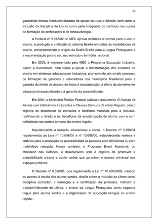 65
garantidas formas institucionalizadas de apoiar seu uso e difusão, bem como a
inclusão da disciplina de Libras como parte integrante do currículo nos cursos
de formação de professores e de fonoaudiologia.
A Portaria nº 2.678/02 do MEC aprova diretrizes e normas para o uso, o
ensino, a produção e a difusão do sistema Braille em todas as modalidades de
ensino, compreendendo o projeto da Grafia Braille para a Língua Portuguesa e
a recomendação para o seu uso em todo o território nacional.
Em 2003, é implementado pelo MEC o Programa Educação Inclusiva:
direito à diversidade, com vistas a apoiar a transformação dos sistemas de
ensino em sistemas educacionais inclusivos, promovendo um amplo processo
de formação de gestores e educadores nos municípios brasileiros para a
garantia do direito de acesso de todos à escolarização, à oferta do atendimento
educacional especializado e à garantia da acessibilidade.
Em 2004, o Ministério Público Federal publica o documento O Acesso de
Alunos com Deficiência às Escolas e Classes Comuns da Rede Regular, com o
objetivo de disseminar os conceitos e diretrizes mundiais para a inclusão,
reafirmando o direito e os benefícios da escolarização de alunos com e sem
deficiência nas turmas comuns do ensino regular.
Impulsionando a inclusão educacional e social, o Decreto nº 5.296/04
regulamentou as Leis nº 10.048/00 e nº 10.098/00, estabelecendo normas e
critérios para a promoção da acessibilidade às pessoas com deficiência ou com
mobilidade reduzida. Nesse contexto, o Programa Brasil Acessível, do
Ministério das Cidades, é desenvolvido com o objetivo de promover a
acessibilidade urbana e apoiar ações que garantam o acesso universal aos
espaços públicos.
O Decreto nº 5.626/05, que regulamenta a Lei nº 10.436/2002, visando
ao acesso à escola dos alunos surdos, dispõe sobre a inclusão da Libras como
disciplina curricular, a formação e a certificação de professor, instrutor e
tradutor/intérprete de Libras, o ensino da Língua Portuguesa como segunda
língua para alunos surdos e a organização da educação bilíngüe no ensino
regular.
 