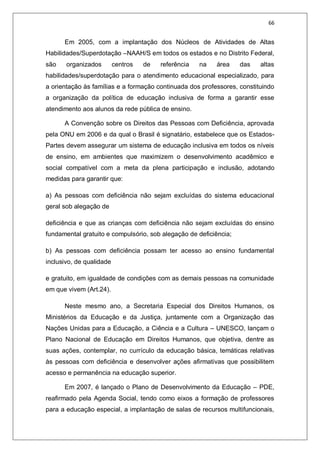 66
Em 2005, com a implantação dos Núcleos de Atividades de Altas
Habilidades/Superdotação –NAAH/S em todos os estados e no Distrito Federal,
são organizados centros de referência na área das altas
habilidades/superdotação para o atendimento educacional especializado, para
a orientação às famílias e a formação continuada dos professores, constituindo
a organização da política de educação inclusiva de forma a garantir esse
atendimento aos alunos da rede pública de ensino.
A Convenção sobre os Direitos das Pessoas com Deficiência, aprovada
pela ONU em 2006 e da qual o Brasil é signatário, estabelece que os Estados-
Partes devem assegurar um sistema de educação inclusiva em todos os níveis
de ensino, em ambientes que maximizem o desenvolvimento acadêmico e
social compatível com a meta da plena participação e inclusão, adotando
medidas para garantir que:
a) As pessoas com deficiência não sejam excluídas do sistema educacional
geral sob alegação de
deficiência e que as crianças com deficiência não sejam excluídas do ensino
fundamental gratuito e compulsório, sob alegação de deficiência;
b) As pessoas com deficiência possam ter acesso ao ensino fundamental
inclusivo, de qualidade
e gratuito, em igualdade de condições com as demais pessoas na comunidade
em que vivem (Art.24).
Neste mesmo ano, a Secretaria Especial dos Direitos Humanos, os
Ministérios da Educação e da Justiça, juntamente com a Organização das
Nações Unidas para a Educação, a Ciência e a Cultura – UNESCO, lançam o
Plano Nacional de Educação em Direitos Humanos, que objetiva, dentre as
suas ações, contemplar, no currículo da educação básica, temáticas relativas
às pessoas com deficiência e desenvolver ações afirmativas que possibilitem
acesso e permanência na educação superior.
Em 2007, é lançado o Plano de Desenvolvimento da Educação – PDE,
reafirmado pela Agenda Social, tendo como eixos a formação de professores
para a educação especial, a implantação de salas de recursos multifuncionais,
 