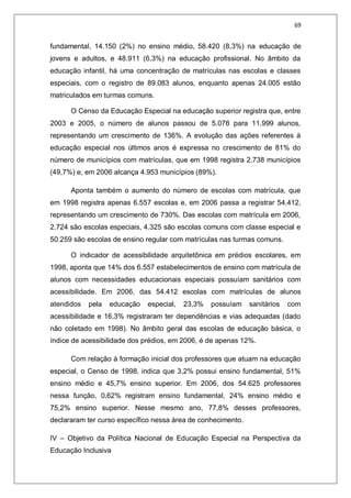 69
fundamental, 14.150 (2%) no ensino médio, 58.420 (8,3%) na educação de
jovens e adultos, e 48.911 (6,3%) na educação profissional. No âmbito da
educação infantil, há uma concentração de matrículas nas escolas e classes
especiais, com o registro de 89.083 alunos, enquanto apenas 24.005 estão
matriculados em turmas comuns.
O Censo da Educação Especial na educação superior registra que, entre
2003 e 2005, o número de alunos passou de 5.078 para 11.999 alunos,
representando um crescimento de 136%. A evolução das ações referentes à
educação especial nos últimos anos é expressa no crescimento de 81% do
número de municípios com matrículas, que em 1998 registra 2.738 municípios
(49,7%) e, em 2006 alcança 4.953 municípios (89%).
Aponta também o aumento do número de escolas com matrícula, que
em 1998 registra apenas 6.557 escolas e, em 2006 passa a registrar 54.412,
representando um crescimento de 730%. Das escolas com matrícula em 2006,
2.724 são escolas especiais, 4.325 são escolas comuns com classe especial e
50.259 são escolas de ensino regular com matrículas nas turmas comuns.
O indicador de acessibilidade arquitetônica em prédios escolares, em
1998, aponta que 14% dos 6.557 estabelecimentos de ensino com matrícula de
alunos com necessidades educacionais especiais possuíam sanitários com
acessibilidade. Em 2006, das 54.412 escolas com matrículas de alunos
atendidos pela educação especial, 23,3% possuíam sanitários com
acessibilidade e 16,3% registraram ter dependências e vias adequadas (dado
não coletado em 1998). No âmbito geral das escolas de educação básica, o
índice de acessibilidade dos prédios, em 2006, é de apenas 12%.
Com relação à formação inicial dos professores que atuam na educação
especial, o Censo de 1998, indica que 3,2% possui ensino fundamental, 51%
ensino médio e 45,7% ensino superior. Em 2006, dos 54.625 professores
nessa função, 0,62% registram ensino fundamental, 24% ensino médio e
75,2% ensino superior. Nesse mesmo ano, 77,8% desses professores,
declararam ter curso específico nessa área de conhecimento.
IV – Objetivo da Política Nacional de Educação Especial na Perspectiva da
Educação Inclusiva
 