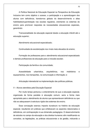 70
A Política Nacional de Educação Especial na Perspectiva da Educação
Inclusiva tem como objetivo o acesso, a participação e a aprendizagem dos
alunos com deficiência, transtornos globais do desenvolvimento e altas
habilidades/superdotação nas escolas regulares, orientando os sistemas de
ensino para promover respostas às necessidades educacionais especiais,
garantindo:
Transversalidade da educação especial desde a educação infantil até a
educação superior;
Atendimento educacional especializado;
Continuidade da escolarização nos níveis mais elevados do ensino;
Formação de professores para o atendimento educacional especializado
e demais profissionais da educação para a inclusão escolar;
Participação da família e da comunidade;
Acessibilidade urbanística, arquitetônica, nos mobiliários e
equipamentos, nos transportes, na comunicação e informação; e
Articulação intersetorial na implementação das políticas públicas.
V – Alunos atendidos pela Educação Especial
Por muito tempo perdurou o entendimento de que a educação especial,
organizada de forma paralela à educação comum, seria a forma mais
apropriada para o atendimento de alunos que apresentavam deficiência ou que
não se adequassem à estrutura rígida dos sistemas de ensino.
Essa concepção exerceu impacto duradouro na história da educação
especial, resultando em práticas que enfatizavam os aspectos relacionados à
deficiência, em contraposição à sua dimensão pedagógica. O desenvolvimento
de estudos no campo da educação e dos direitos humanos vêm modificando os
conceitos, as legislações, as práticas educacionais e de gestão, indicando a
 