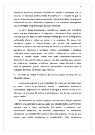 72
deficiência, transtorno, distúrbio, síndrome ou aptidão. Considerase que as
pessoas se modificam continuamente, transformando o contexto no qual se
inserem. Esse dinamismo exige uma atuação pedagógica voltada para alterar a
situação de exclusão, reforçando a importância dos ambientes heterogêneos
para a promoção da aprendizagem de todos os alunos.
A partir dessa conceituação, considera-se pessoa com deficiência
aquela que tem impedimentos de longo prazo, de natureza física, mental ou
sensorial que, em interação com diversas barreiras, podem ter restringida sua
participação plena e efetiva na escola e na sociedade. Os alunos com
transtornos globais do desenvolvimento são aqueles que apresentam
alterações qualitativas das interações sociais recíprocas e na comunicação, um
repertório de interesses e atividades restrito, estereotipado e repetitivo.
Incluem-se nesse grupo alunos com autismo, síndromes do espectro do
autismo e psicose infantil. Alunos com altas habilidades/superdotação
demonstram potencial elevado em qualquer uma das seguintes áreas, isoladas
ou combinadas: intelectual, acadêmica, liderança, psicomotricidade e artes,
além de apresentar grande criatividade, envolvimento na aprendizagem e
realização de tarefas em áreas de seu interesse.
VI – Diretrizes da Política Nacional de Educação Especial na Perspectiva da
Educação Inclusiva
A educação especial é uma modalidade de ensino que perpassa todos
os níveis, etapas e modalidades, realiza o atendimento educacional
especializado, disponibiliza os recursos e serviços e orienta quanto a sua
utilização no processo de ensino e aprendizagem nas turmas comuns do
ensino regular.
O atendimento educacional especializado tem como função identificar,
elaborar e organizar recursos pedagógicos e de acessibilidade que eliminem as
barreiras para a plena participação dos alunos, considerando suas
necessidades específicas. As atividades desenvolvidas no atendimento
educacional especializado diferenciam-se daquelas realizadas na sala de aula
comum, não sendo substitutivas à escolarização. Esse atendimento
 