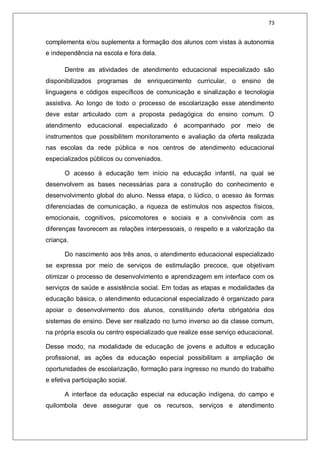 73
complementa e/ou suplementa a formação dos alunos com vistas à autonomia
e independência na escola e fora dela.
Dentre as atividades de atendimento educacional especializado são
disponibilizados programas de enriquecimento curricular, o ensino de
linguagens e códigos específicos de comunicação e sinalização e tecnologia
assistiva. Ao longo de todo o processo de escolarização esse atendimento
deve estar articulado com a proposta pedagógica do ensino comum. O
atendimento educacional especializado é acompanhado por meio de
instrumentos que possibilitem monitoramento e avaliação da oferta realizada
nas escolas da rede pública e nos centros de atendimento educacional
especializados públicos ou conveniados.
O acesso à educação tem início na educação infantil, na qual se
desenvolvem as bases necessárias para a construção do conhecimento e
desenvolvimento global do aluno. Nessa etapa, o lúdico, o acesso às formas
diferenciadas de comunicação, a riqueza de estímulos nos aspectos físicos,
emocionais, cognitivos, psicomotores e sociais e a convivência com as
diferenças favorecem as relações interpessoais, o respeito e a valorização da
criança.
Do nascimento aos três anos, o atendimento educacional especializado
se expressa por meio de serviços de estimulação precoce, que objetivam
otimizar o processo de desenvolvimento e aprendizagem em interface com os
serviços de saúde e assistência social. Em todas as etapas e modalidades da
educação básica, o atendimento educacional especializado é organizado para
apoiar o desenvolvimento dos alunos, constituindo oferta obrigatória dos
sistemas de ensino. Deve ser realizado no turno inverso ao da classe comum,
na própria escola ou centro especializado que realize esse serviço educacional.
Desse modo, na modalidade de educação de jovens e adultos e educação
profissional, as ações da educação especial possibilitam a ampliação de
oportunidades de escolarização, formação para ingresso no mundo do trabalho
e efetiva participação social.
A interface da educação especial na educação indígena, do campo e
quilombola deve assegurar que os recursos, serviços e atendimento
 