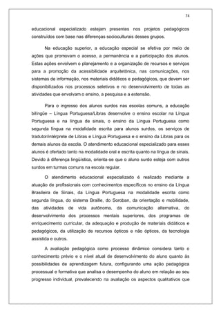74
educacional especializado estejam presentes nos projetos pedagógicos
construídos com base nas diferenças socioculturais desses grupos.
Na educação superior, a educação especial se efetiva por meio de
ações que promovam o acesso, a permanência e a participação dos alunos.
Estas ações envolvem o planejamento e a organização de recursos e serviços
para a promoção da acessibilidade arquitetônica, nas comunicações, nos
sistemas de informação, nos materiais didáticos e pedagógicos, que devem ser
disponibilizados nos processos seletivos e no desenvolvimento de todas as
atividades que envolvam o ensino, a pesquisa e a extensão.
Para o ingresso dos alunos surdos nas escolas comuns, a educação
bilíngüe – Língua Portuguesa/Libras desenvolve o ensino escolar na Língua
Portuguesa e na língua de sinais, o ensino da Língua Portuguesa como
segunda língua na modalidade escrita para alunos surdos, os serviços de
tradutor/intérprete de Libras e Língua Portuguesa e o ensino da Libras para os
demais alunos da escola. O atendimento educacional especializado para esses
alunos é ofertado tanto na modalidade oral e escrita quanto na língua de sinais.
Devido à diferença lingüística, orienta-se que o aluno surdo esteja com outros
surdos em turmas comuns na escola regular.
O atendimento educacional especializado é realizado mediante a
atuação de profissionais com conhecimentos específicos no ensino da Língua
Brasileira de Sinais, da Língua Portuguesa na modalidade escrita como
segunda língua, do sistema Braille, do Soroban, da orientação e mobilidade,
das atividades de vida autônoma, da comunicação alternativa, do
desenvolvimento dos processos mentais superiores, dos programas de
enriquecimento curricular, da adequação e produção de materiais didáticos e
pedagógicos, da utilização de recursos ópticos e não ópticos, da tecnologia
assistida e outros.
A avaliação pedagógica como processo dinâmico considera tanto o
conhecimento prévio e o nível atual de desenvolvimento do aluno quanto às
possibilidades de aprendizagem futura, configurando uma ação pedagógica
processual e formativa que analisa o desempenho do aluno em relação ao seu
progresso individual, prevalecendo na avaliação os aspectos qualitativos que
 