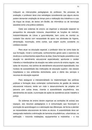 75
indiquem as intervenções pedagógicas do professor. No processo de
avaliação, o professor deve criar estratégias considerando que alguns alunos
podem demandar ampliação do tempo para a realização dos trabalhos e o uso
da língua de sinais, de textos em Braille, de informática ou de tecnologia
assistida como uma prática cotidiana.
Cabe aos sistemas de ensino, ao organizar a educação especial na
perspectiva da educação inclusiva, disponibilizar as funções de instrutor,
tradutor/intérprete de Libras e guia-intérprete, bem como de monitor ou
cuidador dos alunos com necessidade de apoio nas atividades de higiene,
alimentação, locomoção, entre outras, que exijam auxílio constante no
cotidiano escolar.
Para atuar na educação especial, o professor deve ter como base da
sua formação, inicial e continuada, conhecimentos gerais para o exercício da
docência e conhecimentos específicos da área. Essa formação possibilita a sua
atuação no atendimento educacional especializado, aprofunda o caráter
interativo e interdisciplinar da atuação nas salas comuns do ensino regular, nas
salas de recursos, nos centros de atendimento educacional especializado, nos
núcleos de acessibilidade das instituições de educação superior, nas classes
hospitalares e nos ambientes domiciliares, para a oferta dos serviços e
recursos de educação especial.
Para assegurar a intersetorialidade na implementação das políticas
públicas a formação deve contemplar conhecimentos de gestão de sistema
educacional inclusivo, tendo em vista o desenvolvimento de projetos em
parceria com outras áreas, visando à acessibilidade arquitetônica, aos
atendimentos de saúde, à promoção de ações de assistência social, trabalho e
justiça.
Os sistemas de ensino devem organizar as condições de acesso aos
espaços, aos recursos pedagógicos e à comunicação que favoreçam a
promoção da aprendizagem e a valorização das diferenças, de forma a atender
as necessidades educacionais de todos os alunos. A acessibilidade deve ser
assegurada mediante a eliminação de barreiras arquitetônicas, urbanísticas, na
edificação – incluindo instalações, equipamentos e mobiliários – e nos
 