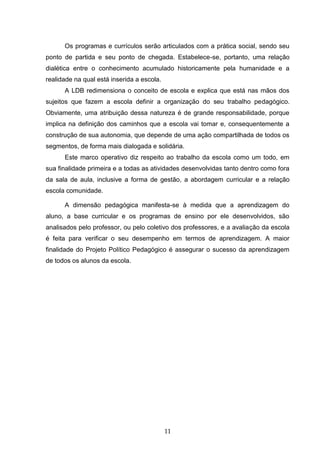 11
Os programas e currículos serão articulados com a prática social, sendo seu
ponto de partida e seu ponto de chegada. Estabelece-se, portanto, uma relação
dialética entre o conhecimento acumulado historicamente pela humanidade e a
realidade na qual está inserida a escola.
A LDB redimensiona o conceito de escola e explica que está nas mãos dos
sujeitos que fazem a escola definir a organização do seu trabalho pedagógico.
Obviamente, uma atribuição dessa natureza é de grande responsabilidade, porque
implica na definição dos caminhos que a escola vai tomar e, consequentemente a
construção de sua autonomia, que depende de uma ação compartilhada de todos os
segmentos, de forma mais dialogada e solidária.
Este marco operativo diz respeito ao trabalho da escola como um todo, em
sua finalidade primeira e a todas as atividades desenvolvidas tanto dentro como fora
da sala de aula, inclusive a forma de gestão, a abordagem curricular e a relação
escola comunidade.
A dimensão pedagógica manifesta-se à medida que a aprendizagem do
aluno, a base curricular e os programas de ensino por ele desenvolvidos, são
analisados pelo professor, ou pelo coletivo dos professores, e a avaliação da escola
é feita para verificar o seu desempenho em termos de aprendizagem. A maior
finalidade do Projeto Político Pedagógico é assegurar o sucesso da aprendizagem
de todos os alunos da escola.
 