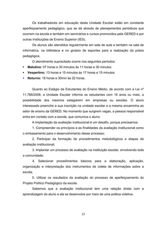 15
Os trabalhadores em educação desta Unidade Escolar estão em constante
aperfeiçoamento pedagógico, que se dá através de planejamentos periódicos que
ocorrem na escola e também em seminários e cursos promovidos pela GERED e por
outras Instituições de Ensino Superior (IES).
Os alunos são atendidos regularmente em sala de aula e também na sala de
informática, na biblioteca e no ginásio de esportes para a realização da práxis
pedagógica.
O atendimento supracitado ocorre nos seguintes períodos:
 Matutino: 07 horas e 30 minutos às 11 horas e 30 minutos
 Vespertino: 13 horas e 15 minutos às 17 horas e 15 minutos
 Noturno: 18 horas e 30min às 22 horas.
Quanto ao Estágio de Estudantes do Ensino Médio, de acordo com a Lei nº
11.788/2008, a Unidade Escolar informa os estudantes com 16 anos ou mais, a
possibilidade dos mesmos estagiarem em empresas ou escolas. O aluno
interessado preenche a sua inscrição na unidade escolar e a mesma encaminha ao
setor de ensino da GERED. No momento que surgirem vagas, a pessoa responsável
entra em contato com a escola, que comunica o aluno.
A Implantação da avaliação institucional é um desafio, porque precisamos:
1. Compreender os princípios e as finalidades da avaliação institucional como
o embasamento para o desenvolvimento desse processo;
2. Participar da formação de procedimentos metodológicos e etapas de
avaliação institucional;
3. Implantar um processo de avaliação na instituição escolar, envolvendo toda
a comunidade;
4. Selecionar procedimentos básicos para a elaboração, aplicação,
organização e interpretação dos instrumentos de coleta de informações sobre a
escola;
5. Utilizar os resultados da avaliação do processo de aperfeiçoamento do
Projeto Político Pedagógico da escola.
Sabemos que a avaliação institucional tem uma relação direta com a
aprendizagem do aluno e ela se desenvolve por meio de uma prática coletiva.
 