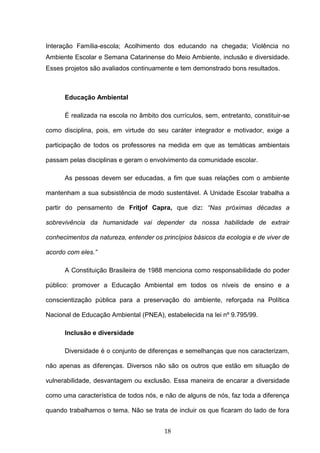 18
Interação Família-escola; Acolhimento dos educando na chegada; Violência no
Ambiente Escolar e Semana Catarinense do Meio Ambiente, inclusão e diversidade.
Esses projetos são avaliados continuamente e tem demonstrado bons resultados.
Educação Ambiental
É realizada na escola no âmbito dos currículos, sem, entretanto, constituir-se
como disciplina, pois, em virtude do seu caráter integrador e motivador, exige a
participação de todos os professores na medida em que as temáticas ambientais
passam pelas disciplinas e geram o envolvimento da comunidade escolar.
As pessoas devem ser educadas, a fim que suas relações com o ambiente
mantenham a sua subsistência de modo sustentável. A Unidade Escolar trabalha a
partir do pensamento de Fritjof Capra, que diz: “Nas próximas décadas a
sobrevivência da humanidade vai depender da nossa habilidade de extrair
conhecimentos da natureza, entender os princípios básicos da ecologia e de viver de
acordo com eles.”
A Constituição Brasileira de 1988 menciona como responsabilidade do poder
público: promover a Educação Ambiental em todos os níveis de ensino e a
conscientização pública para a preservação do ambiente, reforçada na Política
Nacional de Educação Ambiental (PNEA), estabelecida na lei nº 9.795/99.
Inclusão e diversidade
Diversidade é o conjunto de diferenças e semelhanças que nos caracterizam,
não apenas as diferenças. Diversos não são os outros que estão em situação de
vulnerabilidade, desvantagem ou exclusão. Essa maneira de encarar a diversidade
como uma característica de todos nós, e não de alguns de nós, faz toda a diferença
quando trabalhamos o tema. Não se trata de incluir os que ficaram do lado de fora
 