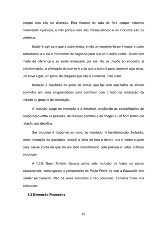 19
porque eles são os diversos. Eles ficaram do lado de fora porque estamos
cometendo injustiças, e não porque eles são “desajustados” e os incluídos são os
perfeitos.
Incluir é agir para que o outro exista, e não um movimento para tornar o outro
semelhante a si ou o movimento de negar-se para que só o outro exista. Quem tem
medo da diferença e se sente ameaçado por ela não se dispõe ao encontro, à
transformação, à afirmação do que se é e do que o outro é para construir algo novo,
um novo lugar, um ponto de chegada que não é o mesmo, mas outro.
Inclusão é resultado do gesto de incluir, que faz com que todos se sintam
acolhidos em suas singularidades para contribuir com o todo na realização da
missão do grupo e da instituição.
A inclusão surge na interação e a fortalece, ampliando as possibilidades de
cooperação entre as pessoas, de resolver conflitos e de chegar a um bom termo em
relação aos desafios.
Ser inclusivo é dispor-se ao novo, ao inusitado, à transformação. Inclusão,
como interação de qualidade, destrói a ideia de fora e dentro que o termo sugere
para dar-se conta de que há um todo transformado pela postura e pelas práticas
inclusivas.
A EEB. Saad Antônio Sarquis prima pela inclusão de todos os atores
educacionais, comungando o pensamento de Paulo Freire de que a Educação tem
caráter permanente. Não há seres educados e não educados. Estamos todos nos
educando.
6.3 Dimensão Financeira
 