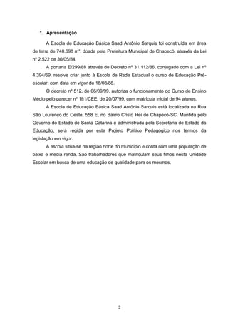 2
1. Apresentação
A Escola de Educação Básica Saad Antônio Sarquis foi construída em área
de terra de 740.698 m², doada pela Prefeitura Municipal de Chapecó, através da Lei
nº 2.522 de 30/05/84.
A portaria E/299/88 através do Decreto nº 31.112/86, conjugado com a Lei nº
4.394/69, resolve criar junto à Escola de Rede Estadual o curso de Educação Pré-
escolar, com data em vigor de 18/08/88.
O decreto nº 512, de 06/09/99, autoriza o funcionamento do Curso de Ensino
Médio pelo parecer nº 181/CEE, de 20/07/99, com matrícula inicial de 94 alunos.
A Escola de Educação Básica Saad Antônio Sarquis está localizada na Rua
São Lourenço do Oeste, 558 E, no Bairro Cristo Rei de Chapecó-SC. Mantida pelo
Governo do Estado de Santa Catarina e administrada pela Secretaria de Estado da
Educação, será regida por este Projeto Político Pedagógico nos termos da
legislação em vigor.
A escola situa-se na região norte do município e conta com uma população de
baixa e media renda. São trabalhadores que matriculam seus filhos nesta Unidade
Escolar em busca de uma educação de qualidade para os mesmos.
 