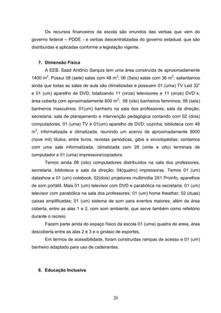 20
Os recursos financeiros da escola são oriundos das verbas que vem do
governo federal – PDDE - e verbas descentralizadas do governo estadual, que são
distribuídas e aplicadas conforme a legislação vigente.
7. Dimensão Física
A EEB. Saad Antônio Sarquis tem uma área construída de aproximadamente
1400 m2
. Possui 08 (sete) salas com 48 m2
; 06 (Seis) salas com 36 m2
; salientamos
ainda que todas as salas de aula são climatizadas e possuem 01 (uma) TV Led 32”
e 01 (um) aparelho de DVD, totalizando 11 (onze) televisores e 11 (onze) DVD´s;
área coberta com aproximadamente 600 m2
; 08 (oito) banheiros femininos; 06 (seis)
banheiros masculinos; 01(um) banheiro na sala dos professores; sala da direção;
secretaria; sala de planejamento e intervenção pedagógica contando com 02 (dois)
computadores, 01 (uma) TV e 01(um) aparelho de DVD; cozinha; biblioteca com 48
m2
, informatizada e climatizada, reunindo um acervo de aproximadamente 9000
(nove mil) títulos, entre livros, revistas periódicas, gibis e enciclopédias; contamos
com uma sala informatizada, climatizada com 28 (vinte e oito) terminais de
computador e 01 (uma) impressora/copiadora.
Temos ainda 08 (oito) computadores distribuídos na sala dos professores,
secretaria, biblioteca e sala da direção; 04(quatro) impressoras. Temos 01 (um)
datashow e 01 (um) notebook, 02(dois) projetores multimídia 3X1 Proinfo, aparelhos
de som portátil. Mais 01 (um) televisor com DVD e parabólica na secretaria; 01 (um)
televisor com parabólica na sala dos professores; 01 (um) home theather; 02 (duas)
caixas amplificadas; 01 (um) sistema de som para eventos maiores; além da área
coberta, entre as alas 1 e 2, com som ambiente, que serve também como refeitório
durante o recreio.
Fazem parte ainda do espaço físico da escola 01 (uma) quadra de areia, área
descoberta entre as alas 2 e 3 e o ginásio de esportes.
Em termos de acessibilidade, foram construídas rampas de acesso e 01 (um)
banheiro adaptado para uso de cadeirantes.
8. Educação Inclusiva
 