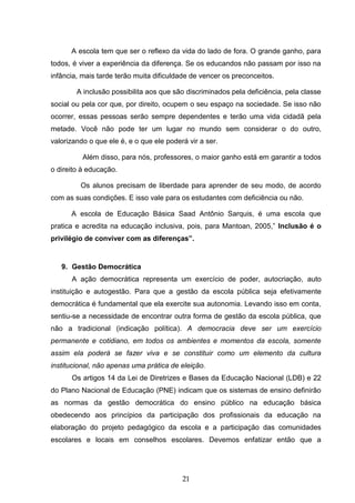 21
A escola tem que ser o reflexo da vida do lado de fora. O grande ganho, para
todos, é viver a experiência da diferença. Se os educandos não passam por isso na
infância, mais tarde terão muita dificuldade de vencer os preconceitos.
A inclusão possibilita aos que são discriminados pela deficiência, pela classe
social ou pela cor que, por direito, ocupem o seu espaço na sociedade. Se isso não
ocorrer, essas pessoas serão sempre dependentes e terão uma vida cidadã pela
metade. Você não pode ter um lugar no mundo sem considerar o do outro,
valorizando o que ele é, e o que ele poderá vir a ser.
Além disso, para nós, professores, o maior ganho está em garantir a todos
o direito à educação.
Os alunos precisam de liberdade para aprender de seu modo, de acordo
com as suas condições. E isso vale para os estudantes com deficiência ou não.
A escola de Educação Básica Saad Antônio Sarquis, é uma escola que
pratica e acredita na educação inclusiva, pois, para Mantoan, 2005,” Inclusão é o
privilégio de conviver com as diferenças”.
9. Gestão Democrática
A ação democrática representa um exercício de poder, autocriação, auto
instituição e autogestão. Para que a gestão da escola pública seja efetivamente
democrática é fundamental que ela exercite sua autonomia. Levando isso em conta,
sentiu-se a necessidade de encontrar outra forma de gestão da escola pública, que
não a tradicional (indicação política). A democracia deve ser um exercício
permanente e cotidiano, em todos os ambientes e momentos da escola, somente
assim ela poderá se fazer viva e se constituir como um elemento da cultura
institucional, não apenas uma prática de eleição.
Os artigos 14 da Lei de Diretrizes e Bases da Educação Nacional (LDB) e 22
do Plano Nacional de Educação (PNE) indicam que os sistemas de ensino definirão
as normas da gestão democrática do ensino público na educação básica
obedecendo aos princípios da participação dos profissionais da educação na
elaboração do projeto pedagógico da escola e a participação das comunidades
escolares e locais em conselhos escolares. Devemos enfatizar então que a
 