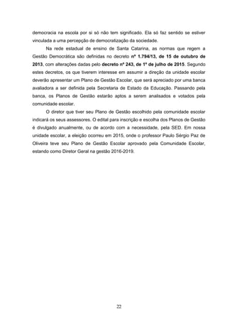 22
democracia na escola por si só não tem significado. Ela só faz sentido se estiver
vinculada a uma percepção de democratização da sociedade.
Na rede estadual de ensino de Santa Catarina, as normas que regem a
Gestão Democrática são definidas no decreto nº 1.794/13, de 15 de outubro de
2013, com alterações dadas pelo decreto nº 243, de 1º de julho de 2015. Segundo
estes decretos, os que tiverem interesse em assumir a direção da unidade escolar
deverão apresentar um Plano de Gestão Escolar, que será apreciado por uma banca
avaliadora a ser definida pela Secretaria de Estado da Educação. Passando pela
banca, os Planos de Gestão estarão aptos a serem analisados e votados pela
comunidade escolar.
O diretor que tiver seu Plano de Gestão escolhido pela comunidade escolar
indicará os seus assessores. O edital para inscrição e escolha dos Planos de Gestão
é divulgado anualmente, ou de acordo com a necessidade, pela SED. Em nossa
unidade escolar, a eleição ocorreu em 2015, onde o professor Paulo Sérgio Paz de
Oliveira teve seu Plano de Gestão Escolar aprovado pela Comunidade Escolar,
estando como Diretor Geral na gestão 2016-2019.
 