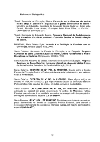 32
Referencial Bibliográfico
¹Brasil. Secretaria de Educação Básica. Formação de professores do ensino
médio, etapa I - caderno V : organização e gestão democrática da escola /
Ministério da Educação, Secretaria de Educação Básica; [autores : Celso João
Ferretti, Ronaldo Lima Araújo, Domingos Leite Lima Filho]. – Curitiba :
UFPR/Setor de Educação, 2013.
²Brasil. Secretaria de Educação Básica. Programa Nacional de Fortalecimento
dos Conselhos Escolares, módulo I: Conselho Escolar na Democratização
da Escola.
MANTOAN, Maria Teresa Eglér. Inclusão é o Privilégio de Conviver com as
Diferenças. In Nova Escola, maio, 2005.
Santa Catarina. Secretaria de Estado da Educação e do Desporto. Proposta
Curricular de Santa Catarina: Educação Infantil, Ensino Fundamental e Médio:
Disciplinas curriculares. Florianópolis: COGEN, 1998.
Santa Catarina. Governo do Estado. Secretaria do Estado da Educação. Proposta
Curricular de Santa Catarina: formação integral na educação básica. Estado
de Santa Catarina, Secretaria de Estado da Educação, 2014.
Santa Catarina. DECRETO SC Nº 1794, de 15/10/2013. Dispõe sobre a Gestão
Escolar da Educação Básica e Profissional da rede estadual de ensino, em todos os
níveis e modalidades.
Santa Catarina. DECRETO SC Nº 243, de 01/07/2015. Altera alguns artigos do
decreto Nº 1794, de 15/10/2013, que rege a Gestão Escolar da Educação Básica e
Profissional da rede estadual de ensino, em todos os níveis e modalidades.
Santa Catarina. LEI COMPLEMENTAR Nº 668, de 28/12/2015. Disciplina a
admissão de pessoal por prazo determinado no âmbito do Magistério Público
Estadual, para atender à necessidade temporária de excepcional interesse público,
sob regime administrativo especial (Lei do Efetivo).
Santa Catarina. LEI Nº 16.861, DE 28/12/2015. Disciplina a admissão de pessoal por
prazo determinado no âmbito do Magistério Público Estadual, para atender à
necessidade temporária de excepcional interesse público, sob regime administrativo
especial (Lei do ACT).
.
 