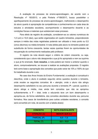 5
A avaliação do processo de ensino-aprendizagem, de acordo com a
Resolução nº 183/2013, e pela Portaria nº189/2017, busca possibilitar o
aperfeiçoamento do processo de ensino-aprendizagem, melhorando o desempenho
do aluno quanto à apropriação de competências e conhecimentos em cada área de
estudos e atividades escolares, acompanhando o desempenho docente e as
condições físicas e materiais que substanciam esse processo.
Para efeito de registro de avaliação, consideram-se os valores numéricos de
1,0 (um) a 10,0 (dez), que serão organizados em quatro bimestres, preponderando
sempre à média das notas registradas podendo ser utilizado o meio ponto ou 0,5
(cinco décimos) na média bimestral. A nota obtida pelo aluno no bimestre poderá ser
substituída de forma crescente, tantas vezes quantas forem às oportunidades de
recuperação do conhecimento realizadas pelo professor.
O registro da nota deverá seguir o critério de ordem crescente, ou seja,
considerando que o aluno não desaprende o que já foi apropriado e nem se suprime
o que já foi ensinado. Com ressalva, a nota poderá ser menor a anterior quando o
aluno, comprovadamente, se recusar a realizar as avaliações propostas. O registro
terá como base a apropriação dos conceitos que pode variar de 10% a 100% do que
foi trabalhado durante o ano.
No caso dos Anos Iniciais do Ensino Fundamental, a avaliação é conceitual e
descritiva, onde o aluno é avaliado segundo vários quesitos durante o bimestre,
onde recebe os seguintes conceitos: A – atenção, onde o aluno não atingiu
desempenho satisfatório no seu percurso durante o bimestre; P – parcial, quando o
aluno atinge a média, mas ainda tem conceitos que não se apropriou
suficientemente; e T – total, onde o educando teve um bom desempenho e
apropriou-se, de forma satisfatória, dos conceitos abordados durante seu percurso
formativo. Nos casos de transferência para outras unidades escolares, o conceito
será convertido em nota, de acordo com a tabela abaixo:
CONCEITO NOTA EQUIVALENTE
ATENÇÃO (A) MENOR QUE 6,0
PARCIAL (P) 6,0 – 7,5
TOTAL (T) 8,0 – 10,0
 