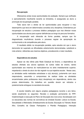 6
Recuperação
Oferecemos ainda novas oportunidades de avaliação. Sempre que verificado
o aproveitamento insuficiente durante os bimestres, é assegurada ao aluno a
promoção de recuperação paralela.
Todo aluno tem o direito de ter oportunidades para recuperar o mau
desempenho que teve em determinados conceitos e/ou disciplinas. Entendemos por
recuperação de estudos o processo didático pedagógico que visa oferecer novas
oportunidades aos alunos para superar deficiências ao longo do percurso formativo.
A recuperação será oferecida de forma paralela, sempre que for
diagnosticada insuficiência durante o processo regular de apropriação do
conhecimento e de competências pelo aluno.
O resultado obtido na recuperação paralela, após estudos em que o aluno
demonstre ter superado as dificuldades anteriormente demonstradas, substituirá a
nota anterior, referentes aos mesmos objetivos, prevalecendo o maior resultado.
Dependência de estudos
Apesar da não oferta pela Rede Estadual de Ensino, a dependência de
estudos ofertada aos alunos egressos de outras redes de ensino, dando
oportunidade aos mesmos de matricularem-se na série imediatamente superior,
respeitando o direito do aluno de não regredir na sua trajetória escolar. Nesse caso,
as atividades serão realizadas extraclasse e o(s) aluno(s), juntamente com seus
responsáveis, assumirão o compromisso de realizar todas as atividades
encaminhadas pelos professores da(s) disciplina(s) em dependência, dentro dos
prazos determinados. Os trabalhos em questão devem ser retirados e
posteriormente entregues na secretaria da escola.
A escola trabalha com alguns projetos pedagógicos durante o ano letivo,
sendo atualmente os seguintes: Revisão e avaliação permanente do PPP;
Implementação e execução do Plano de Educação dos nove anos; Socialização com
os educandos das normas de convivência da Unidade Escolar; Leitura na Escola;
Sexualidade e Afetividade; Embelezamento da Escola; Educação no Trânsito; Brasil
Afro; Conselho de Classe Participativo e Plantão Pedagógico; Interação
 