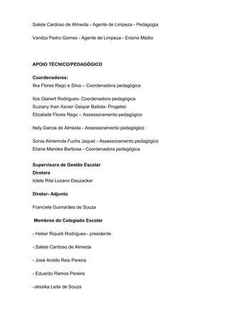 Salete Cardoso de Almeida - Agente de Limpeza - Pedagogia
Vanilza Pedro Gomes - Agente de Limpeza - Ensino Médio
APOIO TÉCNICO/PEDAGÓGICO
Coordenadores:
Ilka Flores Rego e Silva – Coordenadora pedagógica
Ilza Glanert Rodrigues- Coordenadora pedagógica
Suziany Ihan Xavier Gaspar Batista- Progetec
Elizabete Flores Rego – Assessoramento pedagógico
Nely Garcia de Almeida - Assessoramento pedagógico
Sonia Almerinda Fuchs Jaquet - Assessoramento pedagógico
Eliane Mendes Barbosa - Coordenadora pedagógica
Supervisora de Gestão Escolar
Diretora
Iolete Rita Lozano Dauzacker
Diretor- Adjunto
Franciele Guimarães de Souza
Membros do Colegiado Escolar
- Heber Riqueti Rodrigues– presidente
- Salete Cardoso de Almeida
- José Aroldo Reis Pereira
- Eduardo Ramos Pereira
-Jéssika Leite de Souza
 